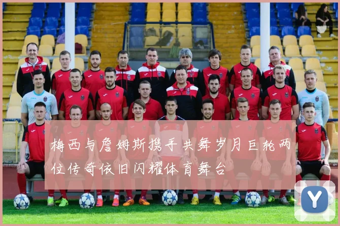 梅西与詹姆斯携手共舞岁月巨轮两位传奇依旧闪耀体育舞台