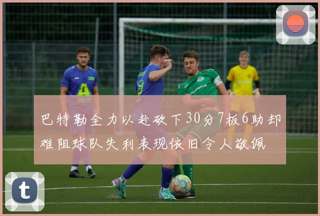 巴特勒全力以赴砍下30分7板6助却难阻球队失利表现依旧令人敬佩