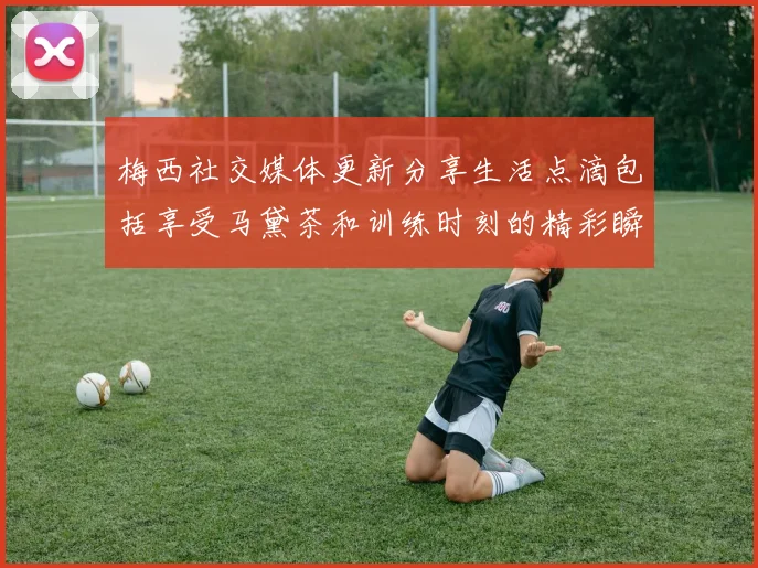 梅西社交媒体更新分享生活点滴包括享受马黛茶和训练时刻的精彩瞬间