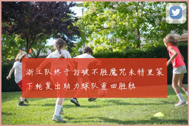 浙江队终于打破不胜魔咒米特里策下轮复出助力球队重回胜轨