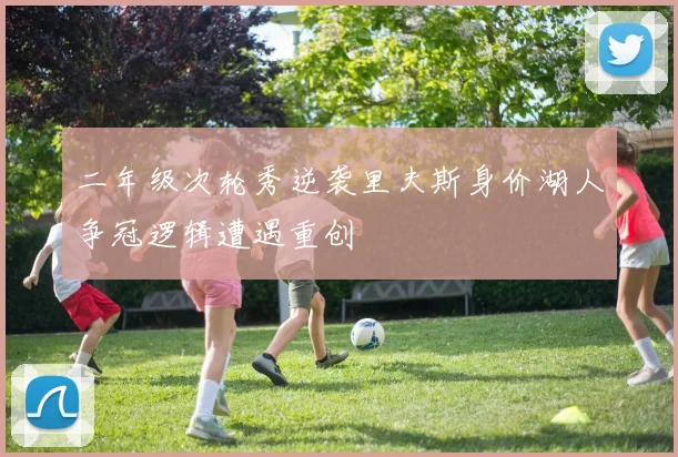 二年级次轮秀逆袭里夫斯身价湖人争冠逻辑遭遇重创