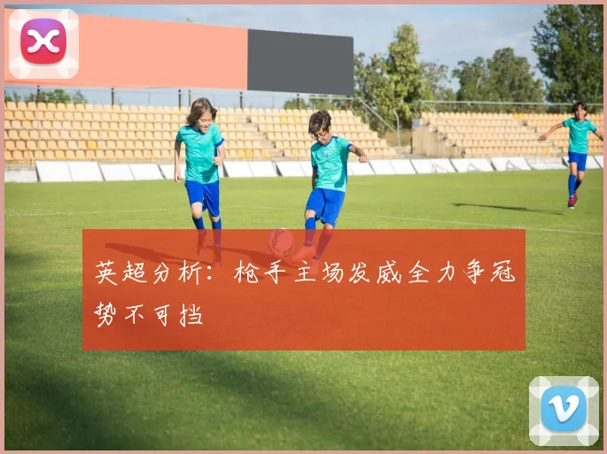 英超分析：枪手主场发威全力争冠势不可挡