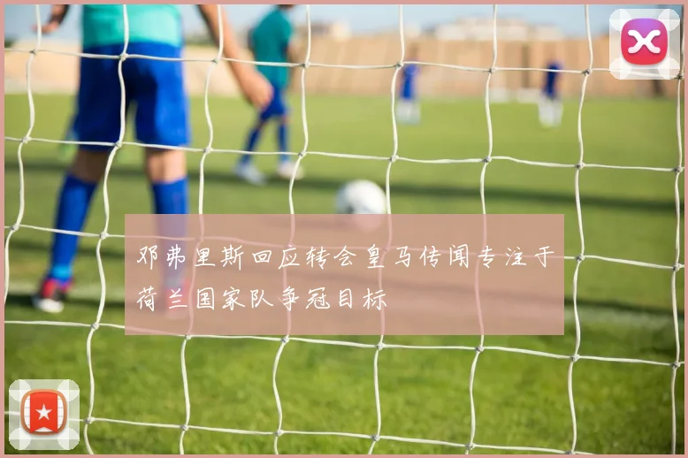 邓弗里斯回应转会皇马传闻专注于荷兰国家队争冠目标