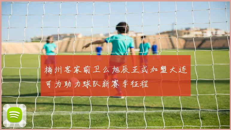梅州客家前卫么旭辰正式加盟大连可为助力球队新赛季征程