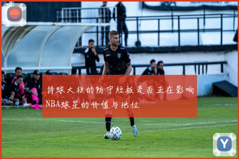 持球大核的防守短板是否正在影响NBA球星的价值与地位