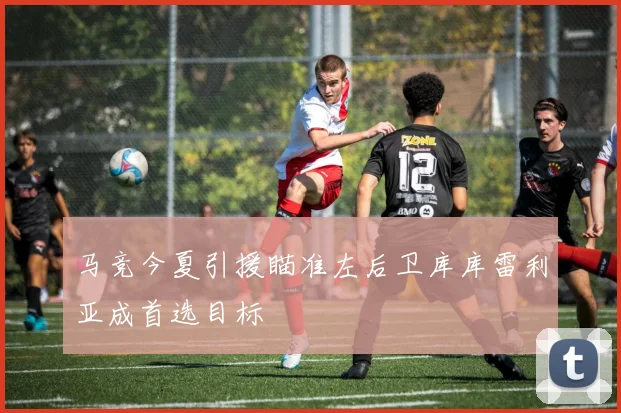 马竞今夏引援瞄准左后卫库库雷利亚成首选目标