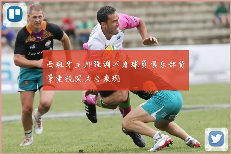 西班牙主帅强调不看球员俱乐部背景重视实力与表现