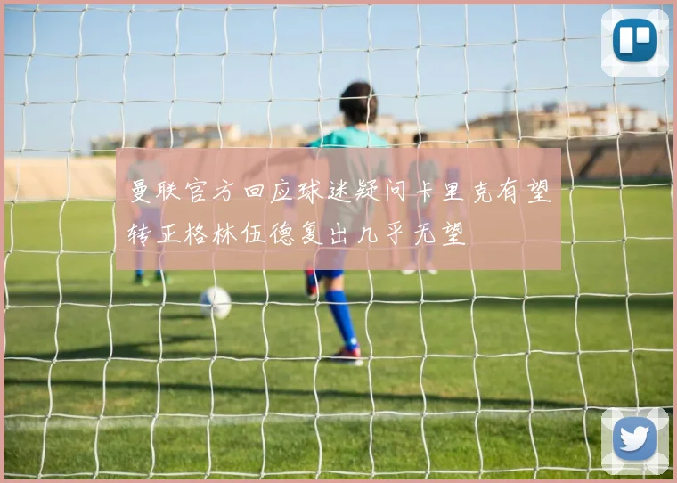 曼联官方回应球迷疑问卡里克有望转正格林伍德复出几乎无望