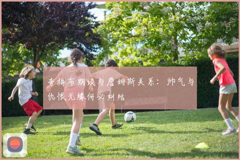 夸梅布朗谈与詹姆斯关系：帅气与仇恨无缘何必纠结