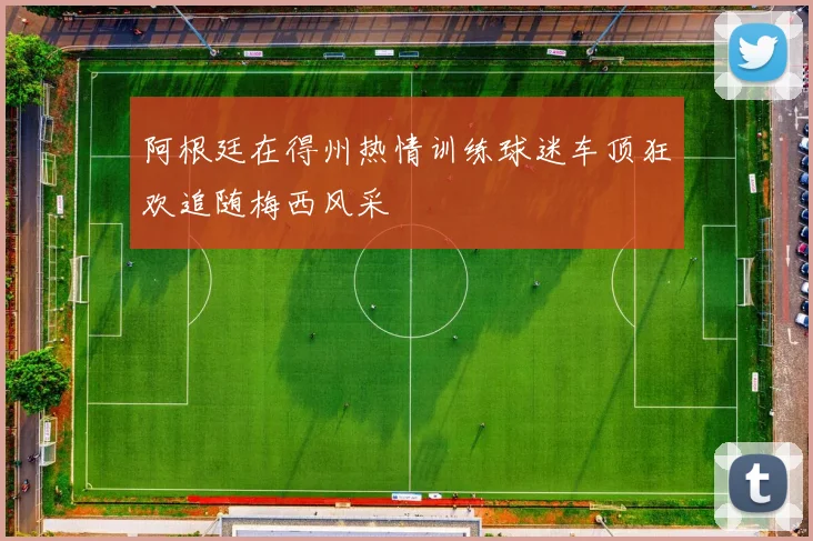 阿根廷在得州热情训练球迷车顶狂欢追随梅西风采