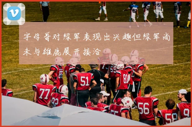 字母哥对绿军表现出兴趣但绿军尚未与雄鹿展开接洽