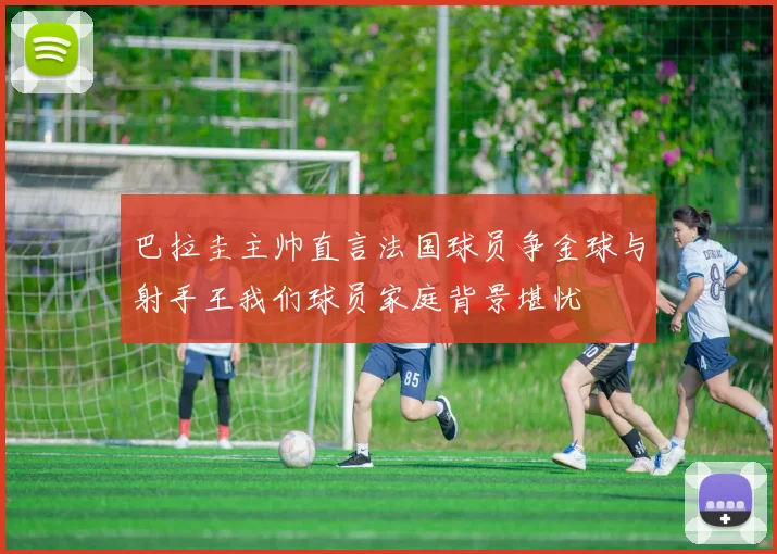 巴拉圭主帅直言法国球员争金球与射手王我们球员家庭背景堪忧