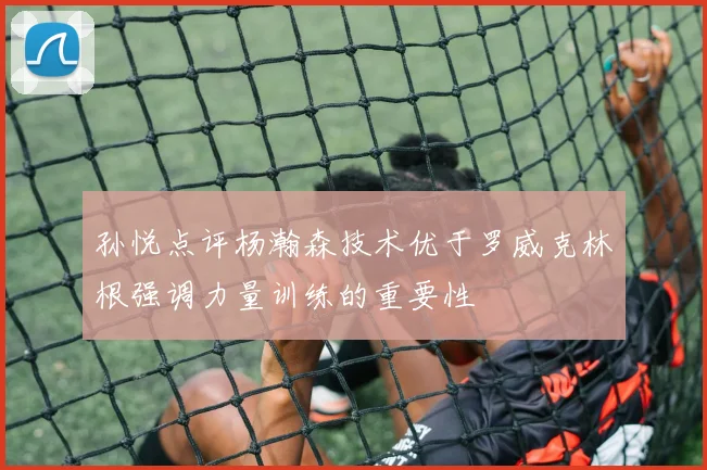 孙悦点评杨瀚森技术优于罗威克林根强调力量训练的重要性
