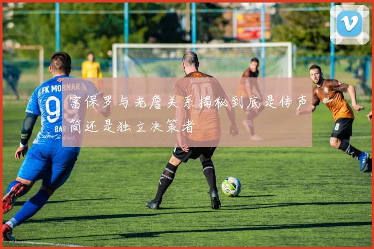 富保罗与老詹关系揭秘到底是传声筒还是独立决策者
