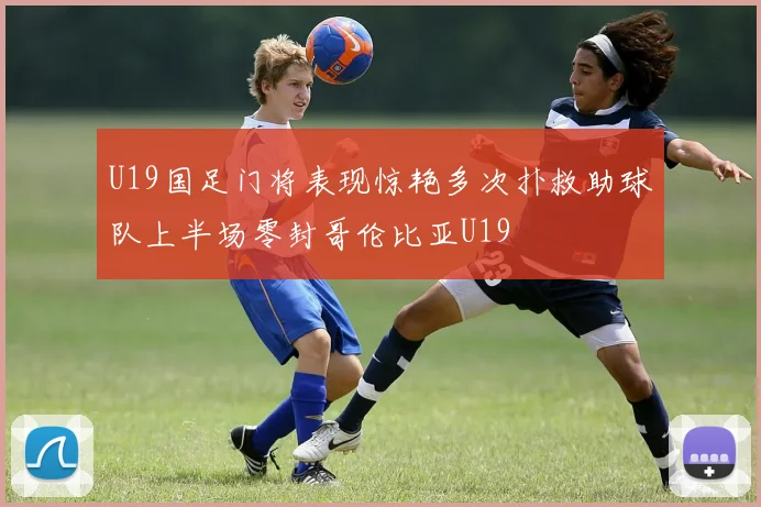 U19国足门将表现惊艳多次扑救助球队上半场零封哥伦比亚U19