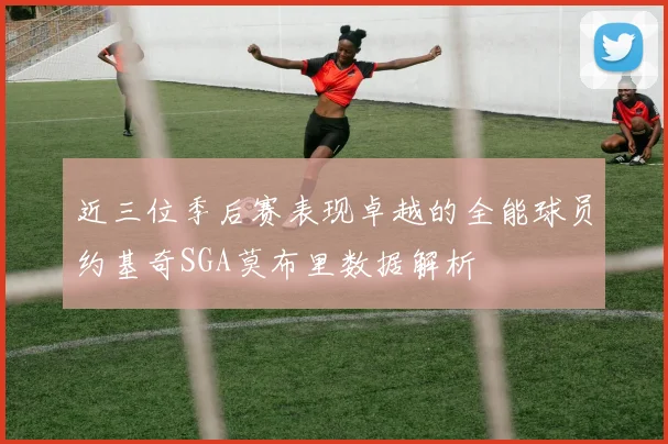 近三位季后赛表现卓越的全能球员约基奇SGA莫布里数据解析