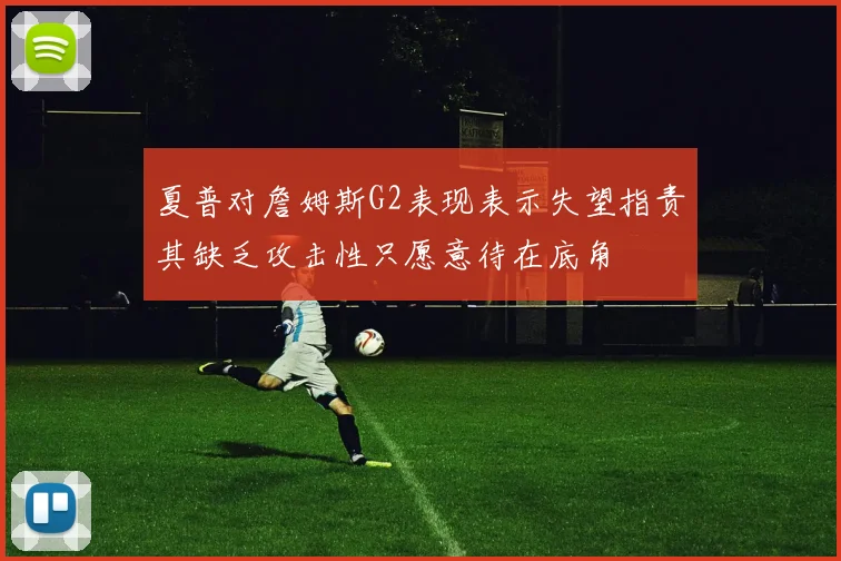 夏普对詹姆斯G2表现表示失望指责其缺乏攻击性只愿意待在底角