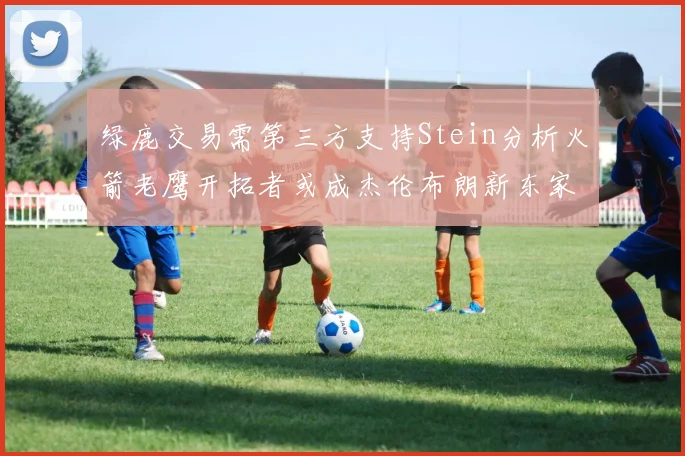 绿鹿交易需第三方支持Stein分析火箭老鹰开拓者或成杰伦布朗新东家