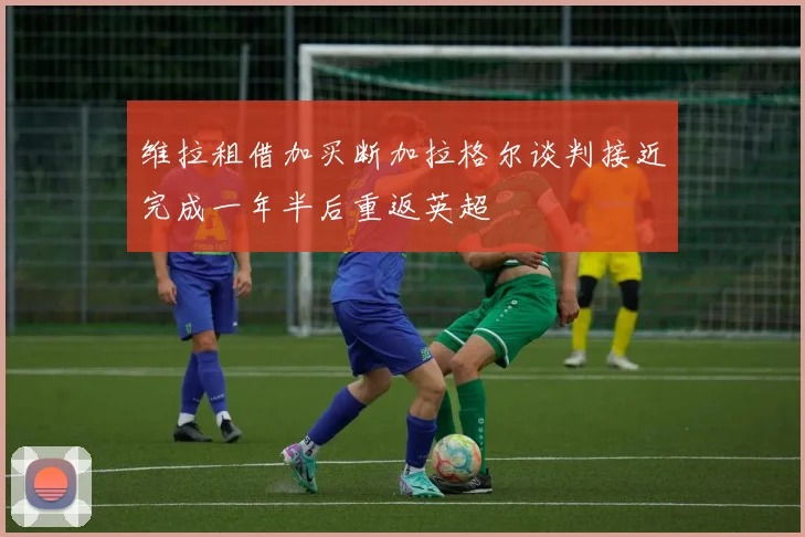 维拉租借加买断加拉格尔谈判接近完成一年半后重返英超