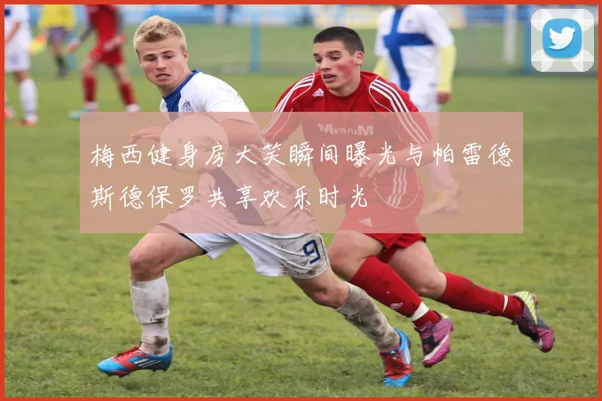 梅西健身房大笑瞬间曝光与帕雷德斯德保罗共享欢乐时光